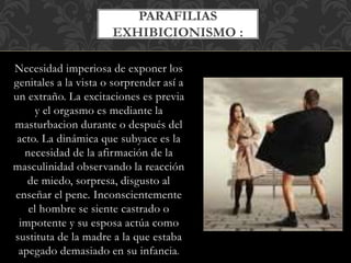 Necesidad imperiosa de exponer los
genitales a la vista o sorprender así a
un extraño. La excitaciones es previa
y el orgasmo es mediante la
masturbacion durante o después del
acto. La dinámica que subyace es la
necesidad de la afirmación de la
masculinidad observando la reacción
de miedo, sorpresa, disgusto al
enseñar el pene. Inconscientemente
el hombre se siente castrado o
impotente y su esposa actúa como
sustituta de la madre a la que estaba
apegado demasiado en su infancia.
PARAFILIAS
EXHIBICIONISMO :
 