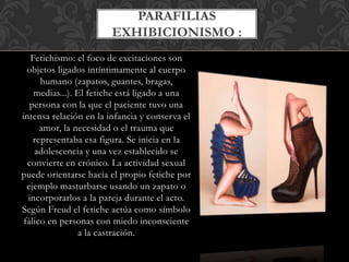 Fetichismo: el foco de excitaciones son
objetos ligados intíntimamente al cuerpo
humano (zapatos, guantes, bragas,
medias...). El fetiche está ligado a una
persona con la que el paciente tuvo una
intensa relación en la infancia y conserva el
amor, la necesidad o el trauma que
representaba esa figura. Se inicia en la
adolescencia y una vez establecido se
convierte en crónico. La actividad sexual
puede orientarse hacia el propio fetiche por
ejemplo masturbarse usando un zapato o
incorporarlos a la pareja durante el acto.
Según Freud el fetiche actúa como símbolo
fálico en personas con miedo inconsciente
a la castración.
PARAFILIAS
EXHIBICIONISMO :
 