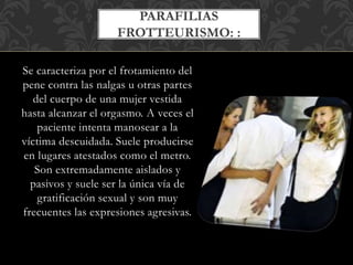 Se caracteriza por el frotamiento del
pene contra las nalgas u otras partes
del cuerpo de una mujer vestida
hasta alcanzar el orgasmo. A veces el
paciente intenta manosear a la
víctima descuidada. Suele producirse
en lugares atestados como el metro.
Son extremadamente aislados y
pasivos y suele ser la única vía de
gratificación sexual y son muy
frecuentes las expresiones agresivas.
PARAFILIAS
FROTTEURISMO: :
 