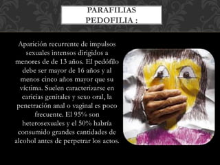 Aparición recurrente de impulsos
sexuales intensos dirigidos a
menores de de 13 años. El pedófilo
debe ser mayor de 16 años y al
menos cinco años mayor que su
víctima. Suelen caracterizarse en
caricias genitales y sexo oral, la
penetración anal o vaginal es poco
frecuente. El 95% son
heterosexuales y el 50% habría
consumido grandes cantidades de
alcohol antes de perpetrar los actos.
PARAFILIAS
PEDOFILIA :
 