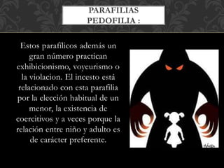 Estos parafílicos además un
gran número practican
exhibicionismo, voyeurismo o
la violacion. El incesto está
relacionado con esta parafilia
por la elección habitual de un
menor, la existencia de
coercitivos y a veces porque la
relación entre niño y adulto es
de carácter preferente.
PARAFILIAS
PEDOFILIA :
 