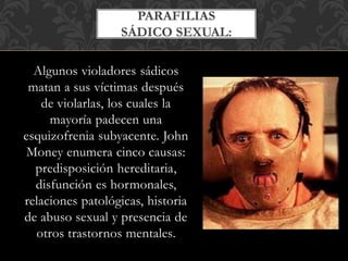 Algunos violadores sádicos
matan a sus víctimas después
de violarlas, los cuales la
mayoría padecen una
esquizofrenia subyacente. John
Money enumera cinco causas:
predisposición hereditaria,
disfunción es hormonales,
relaciones patológicas, historia
de abuso sexual y presencia de
otros trastornos mentales.
PARAFILIAS
SÁDICO SEXUAL:
 