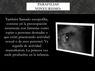También llamado escopofilia,
consiste en la preocupación
recurrente con fantasías como
espiar a personas desnudas o
que están practicando actividad
sexual o de aseo personal. Va
seguida de actividad
masturbatori. La primera vez
suele producirse en la infancia.
PARAFILIAS
VOYEURISMO:
 