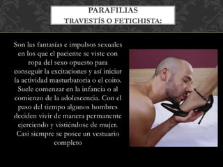 Son las fantasías e impulsos sexuales
en los que el paciente se viste con
ropa del sexo opuesto para
conseguir la excitaciones y así iniciar
la actividad masturbatoria o el coito.
Suele comenzar en la infancia o al
comienzo de la adolescencia. Con el
paso del tiempo algunos hombres
deciden vivir de manera permanente
ejerciendo y vistiéndose de mujer.
Casi siempre se posee un vestuario
completo
PARAFILIAS
TRAVESTÍS O FETICHISTA:
 