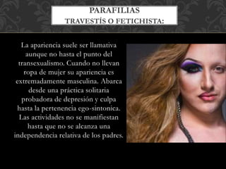 La apariencia suele ser llamativa
aunque no hasta el punto del
transexualismo. Cuando no llevan
ropa de mujer su apariencia es
extremadamente masculina. Abarca
desde una práctica solitaria
probadora de depresión y culpa
hasta la pertenencia ego-sintonica.
Las actividades no se manifiestan
hasta que no se alcanza una
independencia relativa de los padres.
PARAFILIAS
TRAVESTÍS O FETICHISTA:
 