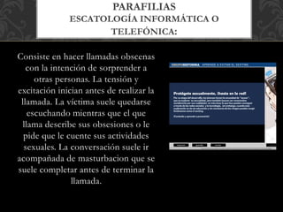 Consiste en hacer llamadas obscenas
con la intención de sorprender a
otras personas. La tensión y
excitación inician antes de realizar la
llamada. La víctima suele quedarse
escuchando mientras que el que
llama describe sus obsesiones o le
pide que le cuente sus actividades
sexuales. La conversación suele ir
acompañada de masturbacion que se
suele completar antes de terminar la
llamada.
PARAFILIAS
ESCATOLOGÍA INFORMÁTICA O
TELEFÓNICA:
 