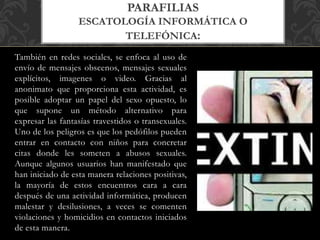 También en redes sociales, se enfoca al uso de
envío de mensajes obscenos, mensajes sexuales
explícitos, imagenes o video. Gracias al
anonimato que proporciona esta actividad, es
posible adoptar un papel del sexo opuesto, lo
que supone un método alternativo para
expresar las fantasías travestidos o transexuales.
Uno de los peligros es que los pedófilos pueden
entrar en contacto con niños para concretar
citas donde les someten a abusos sexuales.
Aunque algunos usuarios han manifestado que
han iniciado de esta manera relaciones positivas,
la mayoría de estos encuentros cara a cara
después de una actividad informática, producen
malestar y desilusiones, a veces se comenten
violaciones y homicidios en contactos iniciados
de esta manera.
PARAFILIAS
ESCATOLOGÍA INFORMÁTICA O
TELEFÓNICA:
 