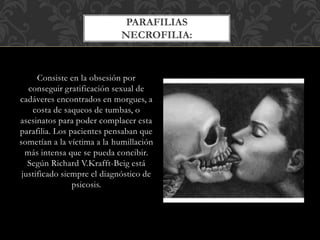 Consiste en la obsesión por
conseguir gratificación sexual de
cadáveres encontrados en morgues, a
costa de saqueos de tumbas, o
asesinatos para poder complacer esta
parafilia. Los pacientes pensaban que
sometían a la víctima a la humillación
más intensa que se pueda concibir.
Según Richard V.Krafft-Beig está
justificado siempre el diagnóstico de
psicosis.
PARAFILIAS
NECROFILIA:
 