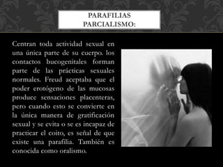 Centran toda actividad sexual en
una única parte de su cuerpo. los
contactos bucogenitales forman
parte de las prácticas sexuales
normales. Freud aceptaba que el
poder erotógeno de las mucosas
produce sensaciones placenteras,
pero cuando esto se convierte en
la única manera de gratificación
sexual y se evita o se es incapaz de
practicar el coito, es señal de que
existe una parafilia. También es
conocida como oralismo.
PARAFILIAS
PARCIALISMO:
 