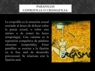 La cropofilia es la atracción sexual
asociada al deseo de defecar sobre
la pareja sexual, o sobre uno
mismo o de comer las heces
(cropofagia). Una variante es la
repetición compulsiva de palabras
obscenas (corprolalia). Estas
parafilias se asocian a la fijación
en la fase anal de desarrollo
psicosexual. Se relaciona con la
fijación anal.
PARAFILIAS
COPROFILIA O CRISMAFILIA:
 