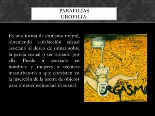 Es una forma de erotismo uretral,
obteniendo satisfacción sexual
asociado al deseo de orinar sobre
la pareja sexual o ser orinado por
ella. Puede ir asociado en
hombres y mujeres a técnicas
masturbatoria a que consisten en
la inserción de la uretra de objetos
para obtener estimulación sexual.
PARAFILIAS
UROFILIA:
 
