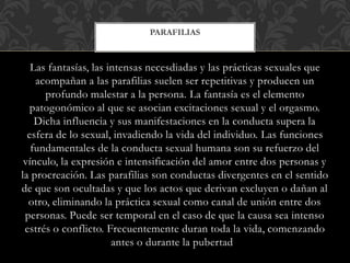 Las fantasías, las intensas necesdiadas y las prácticas sexuales que
acompañan a las parafilias suelen ser repetitivas y producen un
profundo malestar a la persona. La fantasía es el elemento
patogonómico al que se asocian excitaciones sexual y el orgasmo.
Dicha influencia y sus manifestaciones en la conducta supera la
esfera de lo sexual, invadiendo la vida del individuo. Las funciones
fundamentales de la conducta sexual humana son su refuerzo del
vínculo, la expresión e intensificación del amor entre dos personas y
la procreación. Las parafilias son conductas divergentes en el sentido
de que son ocultadas y que los actos que derivan excluyen o dañan al
otro, eliminando la práctica sexual como canal de unión entre dos
personas. Puede ser temporal en el caso de que la causa sea intenso
estrés o conflicto. Frecuentemente duran toda la vida, comenzando
antes o durante la pubertad
PARAFILIAS
 