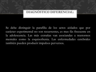Se debe distinguir la parafilia de los actos aislados que por
carácter experimental no son recurrentes, es mas fás frecuente en
la adolescencia. Las más extrañas van asociandas a trastornos
mentales como la esquizofrenia. Las enfermedades cerebrales
también pueden producir impulsos perversos.
DIAGNÓSTICO DIFERENCIAL:
 
