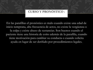 En las parafilias el pronóstico es malo cuando existe una edad de
inicio temprana, alta frecuencia de actos, no existe la vergüenza o
la culpa y existe abuso de sustancias. Son buenos cuando el
paciente tiene una historia de coito además de la parafilia, cuando
tiene motivación para cambiar su conducta o cuando solicita
ayuda en lugar de ser derifado por procedimientos legales.
CURSO Y PRONÓSTICO :
 