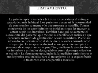 La psicoterapia orientada a la instrotrospección es el enfoque
terapéutico más habitual. Los pacientes tienen así la oportunidad
de comprender su mente y lo que provoca la parafilia. Toman
conciencia de los acontecimientos cotidianos que les mueven a
actuar según sus impulsos. También hace que se aumente el
autoestima del paciente, que mejore sus habilidades sociales y que
encuentre métodos de gratificación sexual saludables. Puede ser
adecuado en pacientes con disfunción es sexuales normales con
sus parejas. La terapia conductual se usa para interrumpir los
patrones de comportamiento parafílico, mediante la asociación de
los impulsos a estímulos desagradables como descargas eléctricas
o mal olor. La farmacoterapia, incluida la medicina antipsicótica o
antidepresiva está incluida para el tratamiento de la esquizofrenia
o trastornos con una parafilia asociada.
TRATAMIENTO:
 