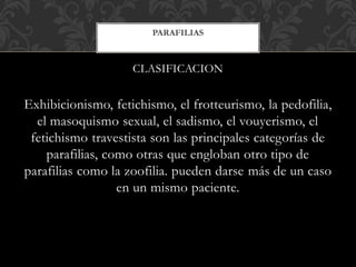 CLASIFICACION
Exhibicionismo, fetichismo, el frotteurismo, la pedofilia,
el masoquismo sexual, el sadismo, el vouyerismo, el
fetichismo travestista son las principales categorías de
parafilias, como otras que engloban otro tipo de
parafilias como la zoofilia. pueden darse más de un caso
en un mismo paciente.
PARAFILIAS
 