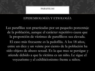 EPIDEMIOLOGÍA Y ETIOLOGÍA
Las parafilias son practicadas por un pequeño porcentaje
de la población, aunque el carácter repetitivo causa que
la proporción de víctimas de parafílicos sea elevada.
El caso más frecuente es la pedofilia. A los 18 años,
entre un diez y un veinte por ciento de la población ha
sido objeto de abuso sexual. Es la que mas se persigue y
atiende debido a que la víctima es un niño. Le sigue el
voyeurismo y el exhibicionismo frente a niños.
PARAFILIAS
 