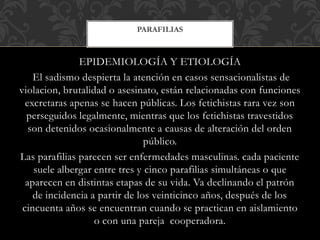 EPIDEMIOLOGÍA Y ETIOLOGÍA
El sadismo despierta la atención en casos sensacionalistas de
violacion, brutalidad o asesinato, están relacionadas con funciones
excretaras apenas se hacen públicas. Los fetichistas rara vez son
perseguidos legalmente, mientras que los fetichistas travestidos
son detenidos ocasionalmente a causas de alteración del orden
público.
Las parafilias parecen ser enfermedades masculinas. cada paciente
suele albergar entre tres y cinco parafilias simultáneas o que
aparecen en distintas etapas de su vida. Va declinando el patrón
de incidencia a partir de los veinticinco años, después de los
cincuenta años se encuentran cuando se practican en aislamiento
o con una pareja cooperadora.
PARAFILIAS
 