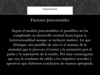 Factores psicosociales
Según el modelo psicoanalítico el parafílico no ha
completado su desarrollo normal hasta lograr la
heterosexualidad aunque se incluyen matices. Lo que
distingue una parafilia de otra es el manejo de la
ansiedad que le provoca el temor a la castración por el
padre y la separación de la madre. Por muy extravagante
que sea, la conducta da salida a los impulsos sexuales y
agresivos que debieron canalizarse de manera apropiada.
PARAFILIAS
 