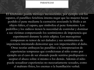 El fetichismo guarda mensajes inconscientes, por ejemplo con los
zapatos, el parafílico fetichista intenta negar que las mujeres hayan
perdido el pene mediante la castración asociando la libido a un
objeto falico, el zapato, que simboliza el pene femenino. Los
pedófilos y los sádicos tienen la necesidad de controlar y dominar
a sus víctimas compensando los sentimientos de impotencia que
experimentó durante la crisis edipica. Los masoquistas
compensan su temor de ser dañados y sus sentimientos de
impotencia intentando demostrar que son impermeables al daño.
Otras teorías atribuyen las parafilias a la interpretacion de
experiencias tempranas que condicionan al niño como por
ejemplo en el caso de ser abusado puede sentirse predispuesto a
aceptar el abuso sobre sí mismo o los demás. Además el niño
puede sexualizar experiencias no necesariamente sexuales, como
el maltrato físico, los enemas o la humillación verbal.
PARAFILIAS
 