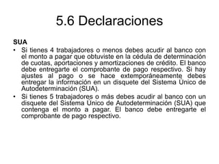 5.6 Declaraciones
SUA
• Si tienes 4 trabajadores o menos debes acudir al banco con
el monto a pagar que obtuviste en la cédula de determinación
de cuotas, aportaciones y amortizaciones de crédito. El banco
debe entregarte el comprobante de pago respectivo. Si hay
ajustes al pago o se hace extemporáneamente debes
entregar la información en un disquete del Sistema Único de
Autodeterminación (SUA).
• Si tienes 5 trabajadores o más debes acudir al banco con un
disquete del Sistema Único de Autodeterminación (SUA) que
contenga el monto a pagar. El banco debe entregarte el
comprobante de pago respectivo.
 