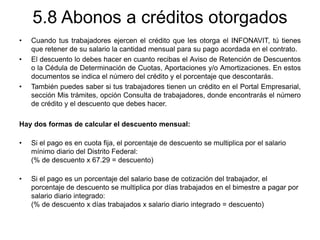 5.8 Abonos a créditos otorgados
• Cuando tus trabajadores ejercen el crédito que les otorga el INFONAVIT, tú tienes
que retener de su salario la cantidad mensual para su pago acordada en el contrato.
• El descuento lo debes hacer en cuanto recibas el Aviso de Retención de Descuentos
o la Cédula de Determinación de Cuotas, Aportaciones y/o Amortizaciones. En estos
documentos se indica el número del crédito y el porcentaje que descontarás.
• También puedes saber si tus trabajadores tienen un crédito en el Portal Empresarial,
sección Mis trámites, opción Consulta de trabajadores, donde encontrarás el número
de crédito y el descuento que debes hacer.
Hay dos formas de calcular el descuento mensual:
• Si el pago es en cuota fija, el porcentaje de descuento se multiplica por el salario
mínimo diario del Distrito Federal:
(% de descuento x 67.29 = descuento)
• Si el pago es un porcentaje del salario base de cotización del trabajador, el
porcentaje de descuento se multiplica por días trabajados en el bimestre a pagar por
salario diario integrado:
(% de descuento x días trabajados x salario diario integrado = descuento)
 