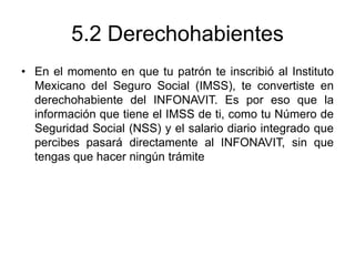 5.2 Derechohabientes
• En el momento en que tu patrón te inscribió al Instituto
Mexicano del Seguro Social (IMSS), te convertiste en
derechohabiente del INFONAVIT. Es por eso que la
información que tiene el IMSS de ti, como tu Número de
Seguridad Social (NSS) y el salario diario integrado que
percibes pasará directamente al INFONAVIT, sin que
tengas que hacer ningún trámite
 