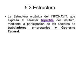 5.3 Estructura
• La Estructura orgánica del INFONAVIT, que
expresa el carácter tripartita del Instituto,
mediante la participación de los sectores de
trabajadores, empresarios y Gobierno
Federal.
 