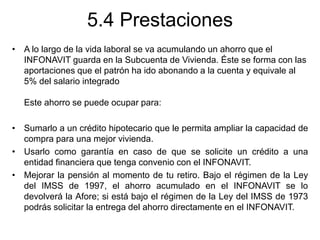 5.4 Prestaciones
• A lo largo de la vida laboral se va acumulando un ahorro que el
INFONAVIT guarda en la Subcuenta de Vivienda. Éste se forma con las
aportaciones que el patrón ha ido abonando a la cuenta y equivale al
5% del salario integrado
Este ahorro se puede ocupar para:
• Sumarlo a un crédito hipotecario que le permita ampliar la capacidad de
compra para una mejor vivienda.
• Usarlo como garantía en caso de que se solicite un crédito a una
entidad financiera que tenga convenio con el INFONAVIT.
• Mejorar la pensión al momento de tu retiro. Bajo el régimen de la Ley
del IMSS de 1997, el ahorro acumulado en el INFONAVIT se lo
devolverá la Afore; si está bajo el régimen de la Ley del IMSS de 1973
podrás solicitar la entrega del ahorro directamente en el INFONAVIT.
 