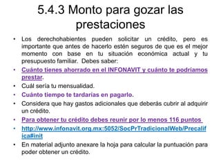 5.4.3 Monto para gozar las
prestaciones
• Los derechohabientes pueden solicitar un crédito, pero es
importante que antes de hacerlo estén seguros de que es el mejor
momento con base en tu situación económica actual y tu
presupuesto familiar. Debes saber:
• Cuánto tienes ahorrado en el INFONAVIT y cuánto te podríamos
prestar.
• Cuál sería tu mensualidad.
• Cuánto tiempo te tardarías en pagarlo.
• Considera que hay gastos adicionales que deberás cubrir al adquirir
un crédito.
• Para obtener tu crédito debes reunir por lo menos 116 puntos
• http://www.infonavit.org.mx:5052/SocPrTradicionalWeb/Precalif
ica#init
• En material adjunto anexare la hoja para calcular la puntuación para
poder obtener un crédito.
 