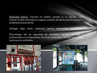 Publicidad Interior: Consiste en medios visuales (y en algunos casos
incluyen audio) colocados en lugares cerrados donde las personas pasan o
se detienen brevemente.
Ventajas: Bajo costo, audiencia cautiva, selectividad geográfica .
Desventajas: No da seguridad de resultados rápidos, no llega a
profesionales ni a empresarios, son muy numerosos y tienden a parecerse
tanto que se confunden.

 