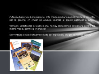 Publicidad Directa o Correo Directo: Este medio auxiliar o complementario consiste,
por lo general, en enviar un anuncio impreso al cliente potencial o actual.
Ventajas: Selectividad de público alta; no hay competencia publicitaria dentro del
mismo medio; permite personalizar.
Desventajas: Costo relativamente alto por exposición; imagen de "correo basura" .

 