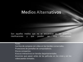 Son aquellos medios que no se encuentran en las anteriores
clasificaciones
y
que
pueden
ser
muy
innovadores.

Faxes.
Carritos de compras con vídeo en las tiendas comerciales.
Protectores de pantallas de computadoras.
Discos compactos.
Kioscos interactivos en tiendas departamentales.
Anuncios que pasan antes de las películas en los cines y en los
videocasetes rentados.

 
