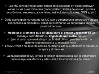  Los MC constituyen un actor dentro de la sociedad en quien confluyen
varios de los otros miembros (poder político, líderes de opinión, actores
económicos, empresas, accionistas, instituciones culturales, ONG s, etc.)

 Dado que la gran mayoría de los MC son o pertenecen a empresas y grupos
económicos, a menudo su deber de informar se ve perjudicado por sus
propios intereses.
 Medio es el elemento que se ubica entre el emisor y receptor de un
mensaje permitiendo su llegada de uno a otro punto.
 (son el canal que marketing y publicidad utilizan para transmitir un
determinado mensaje a su mercado meta.)
 Los MC varían de acuerdo con las características que presenta el emisor, el
receptor y el mensaje.
 La multiplicidad de MC ofrece al emisor opciones para que la transmisión
del mensaje sea efectiva y adecuada a las condiciones del mismo.

 