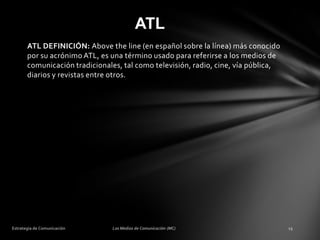 ATL
ATL DEFINICIÓN: Above the line (en español sobre la línea) más conocido
por su acrónimo ATL, es una término usado para referirse a los medios de
comunicación tradicionales, tal como televisión, radio, cine, vía pública,
diarios y revistas entre otros.

 