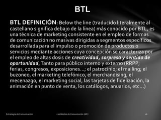 BTL
BTL DEFINICIÓN: Below the line (traducido literalmente al
castellano significa debajo de la línea) más conocido por BTL, es
una técnica de marketing consistente en el empleo de formas
de comunicación no masivas dirigidas a segmentos específicos
desarrollada para el impulso o promoción de productos o
servicios mediante acciones cuya concepción se caracteriza por
el empleo de altas dosis de creatividad, sorpresa y sentido de
oportunidad, Tanto para público interno y externo (RRPP;
ferias, congresos, exposiciones...; el patrocinio; el mailing; el
buzoneo, el marketing telefónico, el merchandising, el
mecenazgo, el marketing social, las tarjetas de fidelización, la
animación en punto de venta, los catálogos, anuarios, etc...)

 