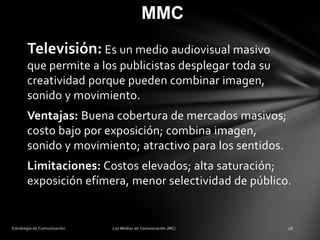 MMC
Televisión: Es un medio audiovisual masivo
que permite a los publicistas desplegar toda su
creatividad porque pueden combinar imagen,
sonido y movimiento.
Ventajas: Buena cobertura de mercados masivos;
costo bajo por exposición; combina imagen,
sonido y movimiento; atractivo para los sentidos.
Limitaciones: Costos elevados; alta saturación;
exposición efímera, menor selectividad de público.

 
