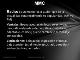 MMC
Radio: Es un medio "solo-audio" que en la
actualidad está recobrando su popularidad. (AM vs
FM)

Ventajas: Buena aceptación local; selectividad
geográfica elevada y demográfica; costo bajo;
adaptable, es decir, puede cambiarse el mensaje
con rapidez.
Limitaciones: Solo audio; exposición efímera;
baja atención (es el medio escuchado a medias);
audiencias fragmentadas.

 
