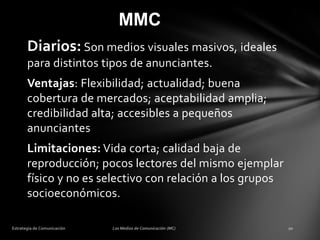 MMC
Diarios: Son medios visuales masivos, ideales
para distintos tipos de anunciantes.
Ventajas: Flexibilidad; actualidad; buena
cobertura de mercados; aceptabilidad amplia;
credibilidad alta; accesibles a pequeños
anunciantes
Limitaciones: Vida corta; calidad baja de
reproducción; pocos lectores del mismo ejemplar
físico y no es selectivo con relación a los grupos
socioeconómicos.

 