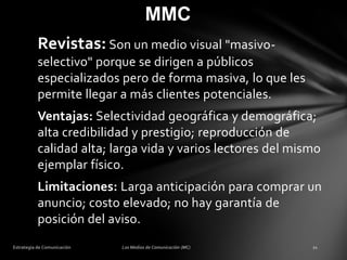 MMC
Revistas: Son un medio visual "masivoselectivo" porque se dirigen a públicos
especializados pero de forma masiva, lo que les
permite llegar a más clientes potenciales.
Ventajas: Selectividad geográfica y demográfica;
alta credibilidad y prestigio; reproducción de
calidad alta; larga vida y varios lectores del mismo
ejemplar físico.
Limitaciones: Larga anticipación para comprar un
anuncio; costo elevado; no hay garantía de
posición del aviso.

 