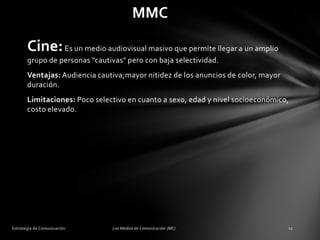 MMC

Cine: Es un medio audiovisual masivo que permite llegar a un amplio
grupo de personas "cautivas" pero con baja selectividad.
Ventajas: Audiencia cautiva;mayor nitidez de los anuncios de color, mayor
duración.

Limitaciones: Poco selectivo en cuanto a sexo, edad y nivel socioeconómico,
costo elevado.

 