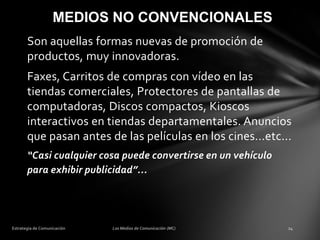 MEDIOS NO CONVENCIONALES
Son aquellas formas nuevas de promoción de
productos, muy innovadoras.

Faxes, Carritos de compras con vídeo en las
tiendas comerciales, Protectores de pantallas de
computadoras, Discos compactos, Kioscos
interactivos en tiendas departamentales. Anuncios
que pasan antes de las películas en los cines...etc...
“Casi cualquier cosa puede convertirse en un vehículo
para exhibir publicidad”...

 