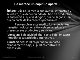Se merece un capítulo aparte...

Internet: Es un medio audiovisual interactivo y

selectivo, que dependiendo del tipo de producto y
la audiencia al que va dirigido, puede llegar a una
buena parte de los clientes potenciales.
Para emplear este medio, los anunciantes
necesitan colocar un sitio web en la red para
presentar sus productos y servicios.
Ventajas: Selectividad alta; costo bajo; impacto
inmediato; capacidades interactivas.
Limitaciones: Público pequeño; impacto
relativamente bajo; el público controla la
exposición.

 