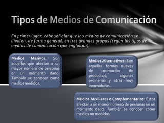 En primer lugar, cabe señalar que los medios de comunicación se
dividen, de forma general, en tres grandes grupos (según los tipos de
medios de comunicación que engloban ):
Medios
Masivos:
Son
aquellos que afectan a un
mayor número de personas
en un momento dado.
También se conocen como
medios medidos.

Medios Alternativos: Son
aquellas formas nuevas
de
promoción
de
productos,
algunas
ordinarias y otras muy
innovadoras .
Medios Auxiliares o Complementarios: Éstos
afectan a un menor número de personas en un
momento dado. También se conocen como
medios no medidos.

 