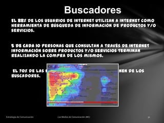Buscadores
El 88% de los usuarios de Internet utilizan a Internet como
herramienta de búsqueda de Información de productos y/o
servicios.
5 de cada 10 personas que consultan a través de Internet
información sobre productos y/o servicios terminan
realizando la compra de los mismos.
El 70% de las nuevas visitas a un sitio provienen de los
buscadores.

 