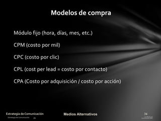 Modelos de compra
Módulo fijo (hora, días, mes, etc.)
CPM (costo por mil)
CPC (costo por clic)

CPL (cost per lead = costo por contacto)
CPA (Costo por adquisición / costo por acción)

Estrategia de Comunicación

Medios Alternativos

34

 