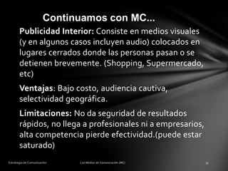 Continuamos con MC...
Publicidad Interior: Consiste en medios visuales
(y en algunos casos incluyen audio) colocados en
lugares cerrados donde las personas pasan o se
detienen brevemente. (Shopping, Supermercado,
etc)
Ventajas: Bajo costo, audiencia cautiva,
selectividad geográfica.

Limitaciones: No da seguridad de resultados
rápidos, no llega a profesionales ni a empresarios,
alta competencia pierde efectividad.(puede estar
saturado)

 