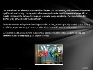 Las emociones en el compromiso de los clientes con una marca, se ha convertido en una
opción del marketing.Los expertos afirman que durante los últimos años ha nacido el
cuarto componente del marketing que se añade los ya existentes (los productos, los
bienes y los servicios): la "Experiencia".
Este elemento es indispensable en la publicidad actual, puesto que logra crear, como lo dice
la palabra, experiencias que comprometen a los consumidores con una marca.
Del mismo modo, el marketing experiencial apela principalmente a las emociones, los
sentimientos y el intelecto, para captar clientes.

 