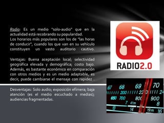 Radio: Es un medio "solo-audio" que en la
actualidad está recobrando su popularidad.
Los horarios más populares son los de "las horas
de conducir", cuando los que van en su vehículo
constituyen un vasto auditorio cautivo.
Ventajas: Buena aceptación local; selectividad
geográfica elevada y demográfica; costo bajo.
Además, es bastante económico en comparación
con otros medios y es un medio adaptable, es
decir, puede cambiarse el mensaje con rapidez .
Desventajas: Solo audio; exposición efímera; baja
atención (es el medio escuchado a medias);
audiencias fragmentadas.

 