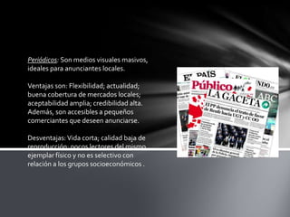 Periódicos: Son medios visuales masivos,
ideales para anunciantes locales.
Ventajas son: Flexibilidad; actualidad;
buena cobertura de mercados locales;
aceptabilidad amplia; credibilidad alta.
Además, son accesibles a pequeños
comerciantes que deseen anunciarse.
Desventajas: Vida corta; calidad baja de
reproducción; pocos lectores del mismo
ejemplar físico y no es selectivo con
relación a los grupos socioeconómicos .

 